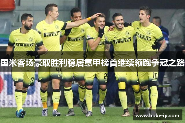 国米客场豪取胜利稳居意甲榜首继续领跑争冠之路